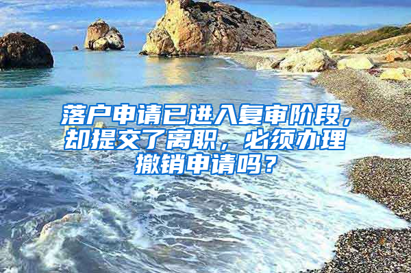 落户申请已进入复审阶段，却提交了离职，必须办理撤销申请吗？