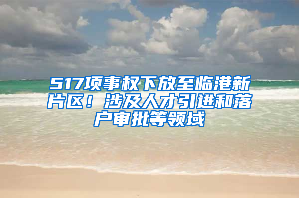 517项事权下放至临港新片区！涉及人才引进和落户审批等领域