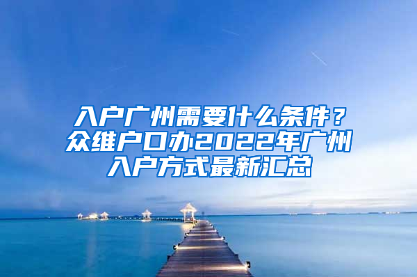 入户广州需要什么条件？众维户口办2022年广州入户方式最新汇总