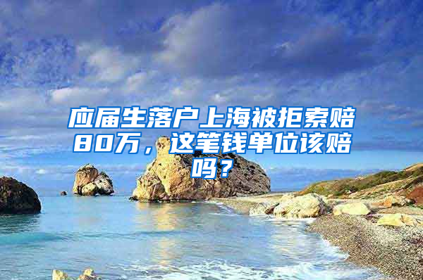 应届生落户上海被拒索赔80万，这笔钱单位该赔吗？