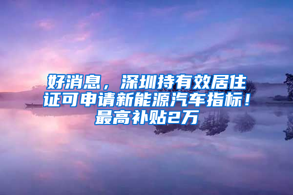 好消息，深圳持有效居住证可申请新能源汽车指标！最高补贴2万