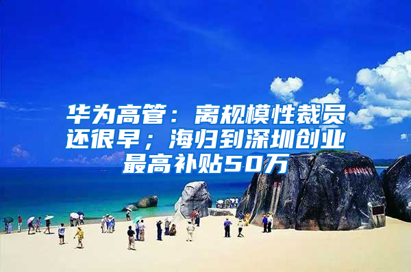 华为高管：离规模性裁员还很早；海归到深圳创业最高补贴50万