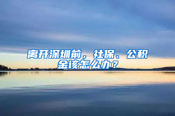 离开深圳前，社保、公积金该怎么办？