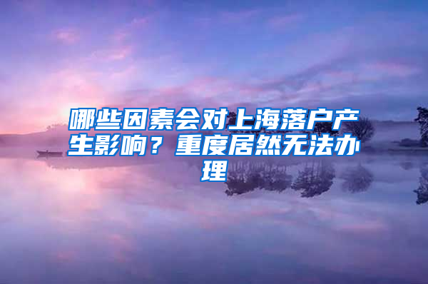 哪些因素会对上海落户产生影响？重度居然无法办理