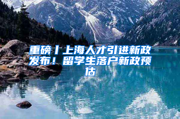 重磅丨上海人才引进新政发布！留学生落户新政预估