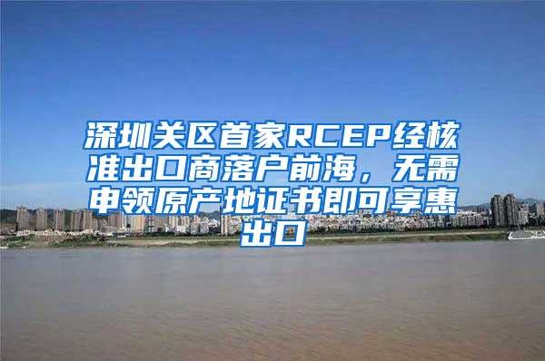 深圳关区首家RCEP经核准出口商落户前海，无需申领原产地证书即可享惠出口