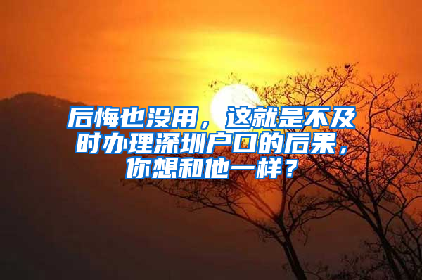 后悔也没用，这就是不及时办理深圳户口的后果，你想和他一样？