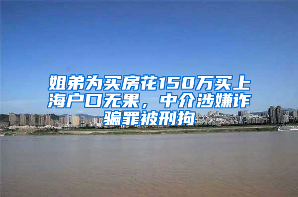 姐弟为买房花150万买上海户口无果，中介涉嫌诈骗罪被刑拘