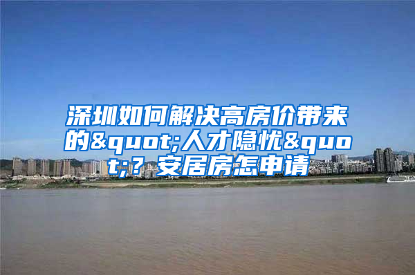 深圳如何解决高房价带来的"人才隐忧"？安居房怎申请