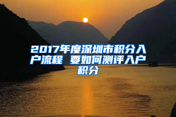 2017年度深圳市积分入户流程 要如何测评入户积分