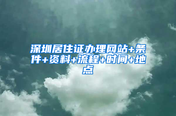 深圳居住证办理网站+条件+资料+流程+时间+地点