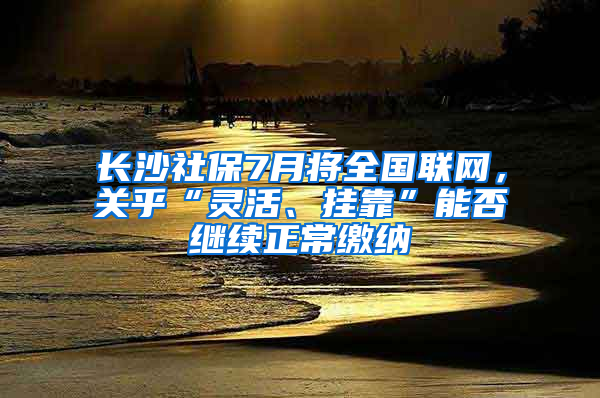 长沙社保7月将全国联网，关乎“灵活、挂靠”能否继续正常缴纳