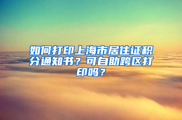 如何打印上海市居住证积分通知书？可自助跨区打印吗？