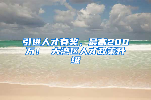 引进人才有奖，最高200万！ 大湾区人才政策升级