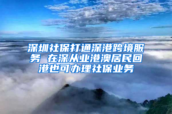 深圳社保打通深港跨境服务 在深从业港澳居民回港也可办理社保业务