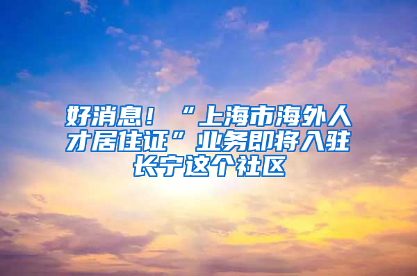 好消息！“上海市海外人才居住证”业务即将入驻长宁这个社区