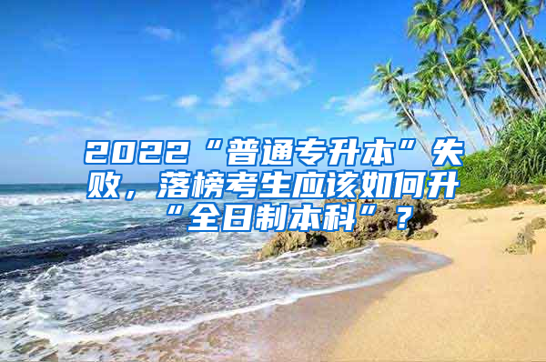 2022“普通专升本”失败，落榜考生应该如何升“全日制本科”？