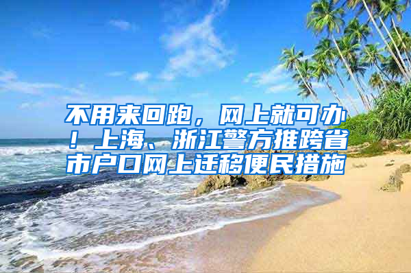 不用来回跑，网上就可办！上海、浙江警方推跨省市户口网上迁移便民措施