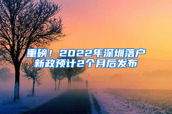重磅！2022年深圳落户新政预计2个月后发布