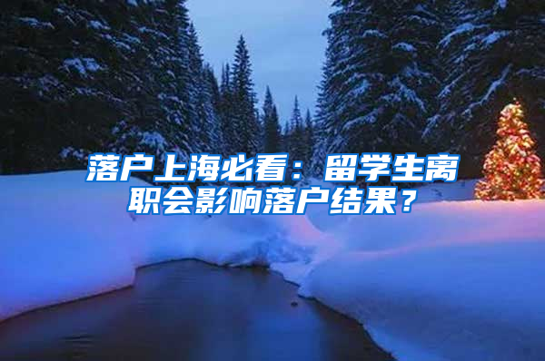 落户上海必看：留学生离职会影响落户结果？