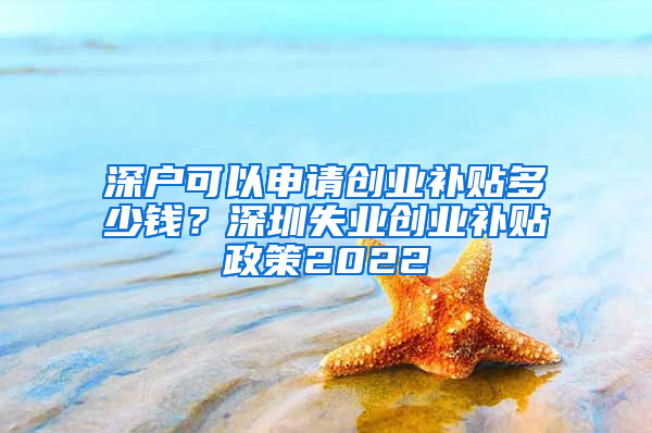 深户可以申请创业补贴多少钱？深圳失业创业补贴政策2022