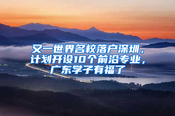 又一世界名校落户深圳，计划开设10个前沿专业，广东学子有福了