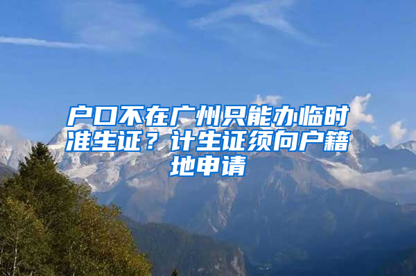 户口不在广州只能办临时准生证？计生证须向户籍地申请