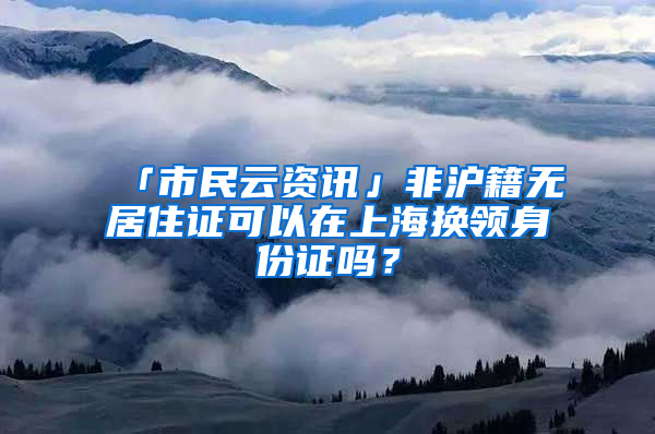 「市民云资讯」非沪籍无居住证可以在上海换领身份证吗？