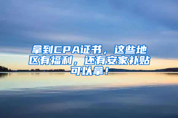 拿到CPA证书，这些地区有福利，还有安家补贴可以拿！