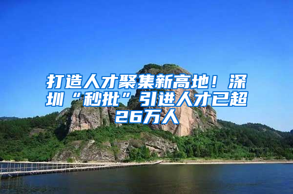 打造人才聚集新高地！深圳“秒批”引进人才已超26万人