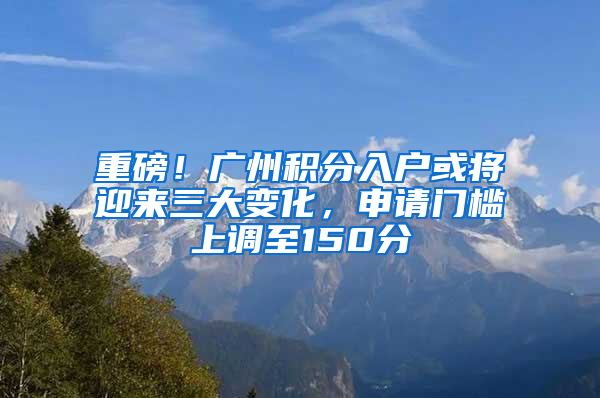 重磅！广州积分入户或将迎来三大变化，申请门槛上调至150分