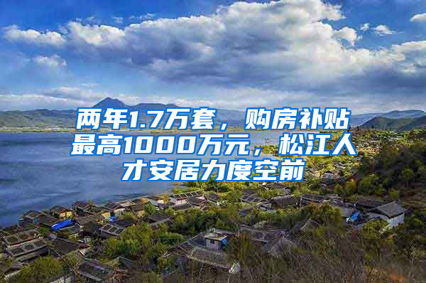 两年1.7万套，购房补贴最高1000万元，松江人才安居力度空前