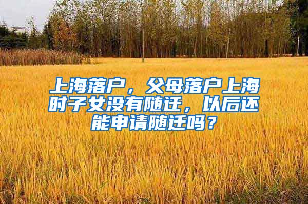 上海落户，父母落户上海时子女没有随迁，以后还能申请随迁吗？