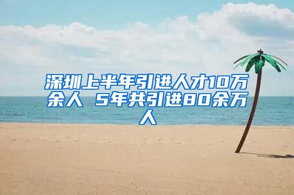 深圳上半年引进人才10万余人 5年共引进80余万人