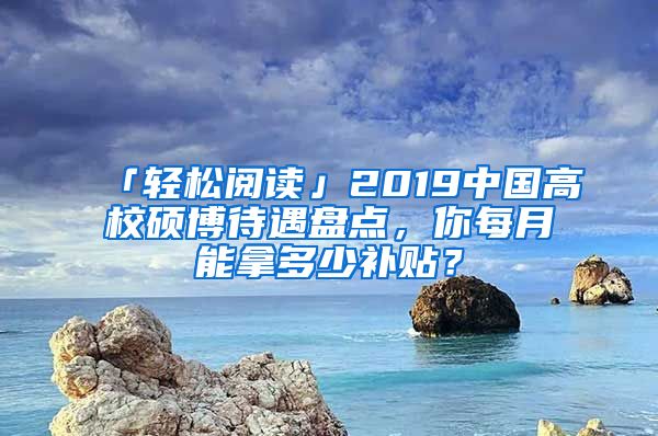 「轻松阅读」2019中国高校硕博待遇盘点，你每月能拿多少补贴？