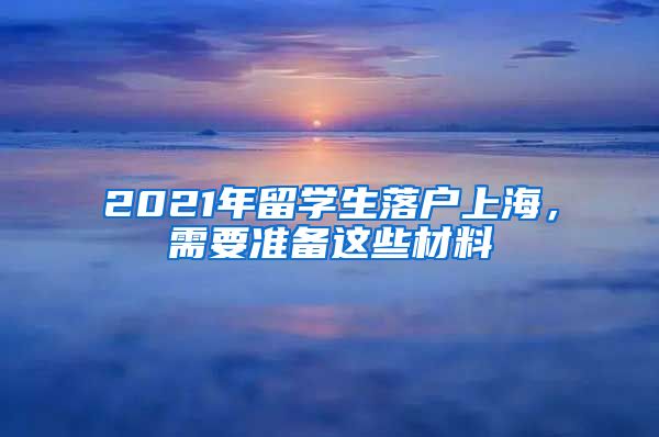 2021年留学生落户上海，需要准备这些材料