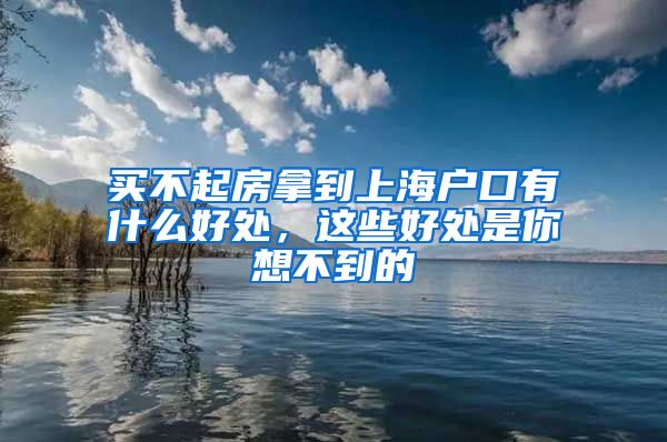 买不起房拿到上海户口有什么好处，这些好处是你想不到的