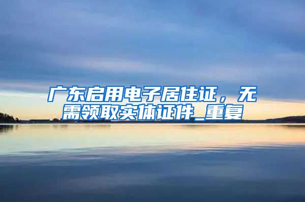 广东启用电子居住证，无需领取实体证件_重复