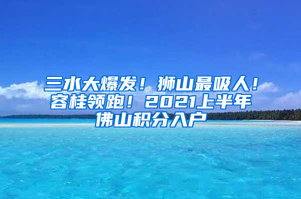 三水大爆发！狮山最吸人！容桂领跑！2021上半年佛山积分入户