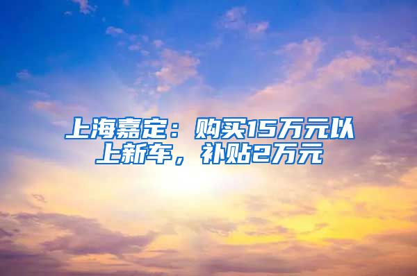 上海嘉定：购买15万元以上新车，补贴2万元