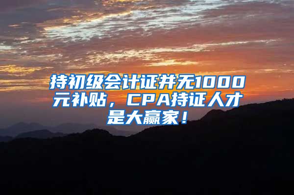 持初级会计证并无1000元补贴，CPA持证人才是大赢家！