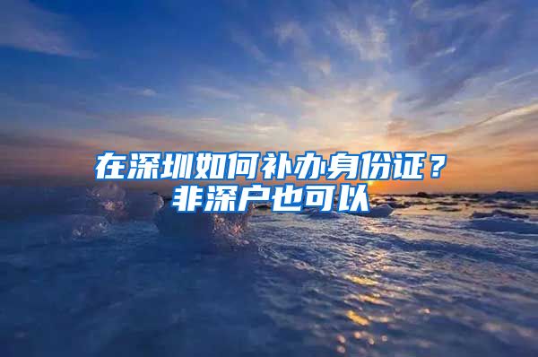 在深圳如何补办身份证？非深户也可以