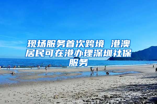 现场服务首次跨境 港澳居民可在港办理深圳社保服务