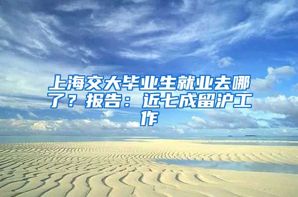 上海交大毕业生就业去哪了？报告：近七成留沪工作