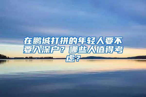 在鹏城打拼的年轻人要不要入深户？哪些人值得考虑？