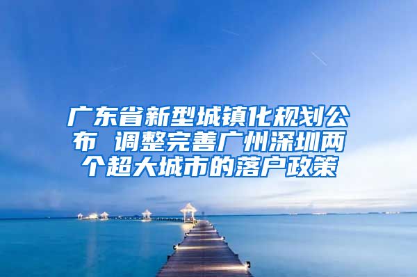 广东省新型城镇化规划公布 调整完善广州深圳两个超大城市的落户政策