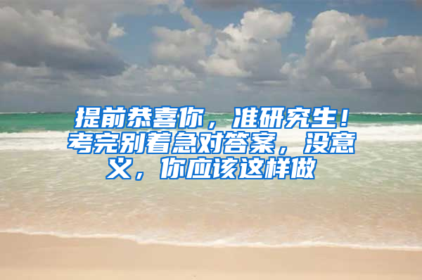 提前恭喜你，准研究生！考完别着急对答案，没意义，你应该这样做