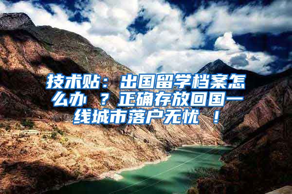 技术贴：出国留学档案怎么办 ？正确存放回国一线城市落户无忧 ！