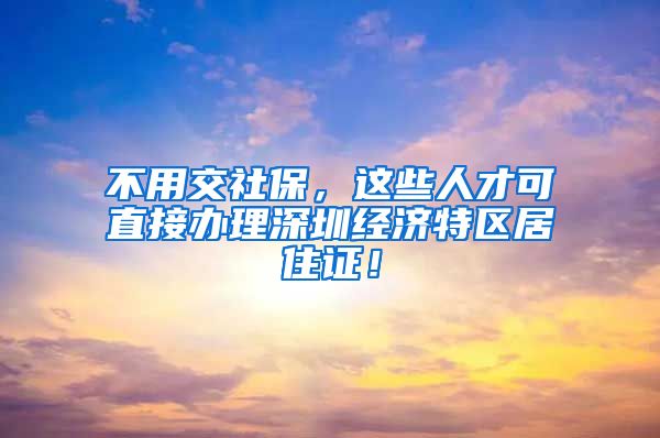 不用交社保，这些人才可直接办理深圳经济特区居住证！