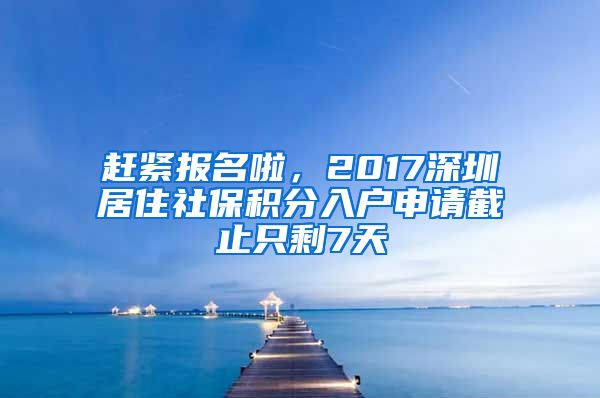 赶紧报名啦，2017深圳居住社保积分入户申请截止只剩7天